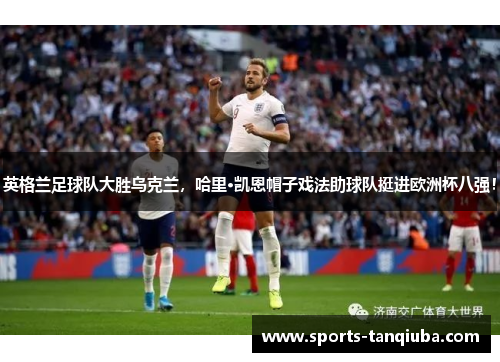 英格兰足球队大胜乌克兰，哈里·凯恩帽子戏法助球队挺进欧洲杯八强！