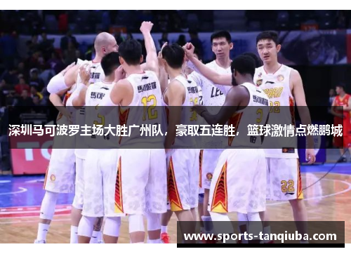 深圳马可波罗主场大胜广州队，豪取五连胜，篮球激情点燃鹏城